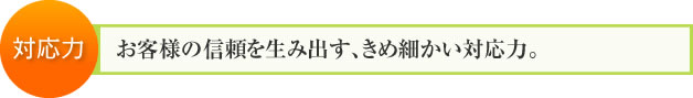 対応力：お客様の信頼を生み出す、きめ細かい対応力。