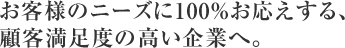 お客様のニーズに100％お応えする、 顧客満足度の高い企業へ。